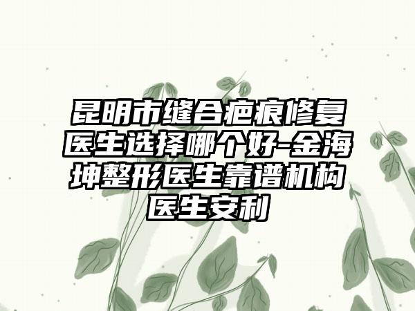 昆明市缝合疤痕修复医生选择哪个好-金海坤整形医生靠谱机构医生安利