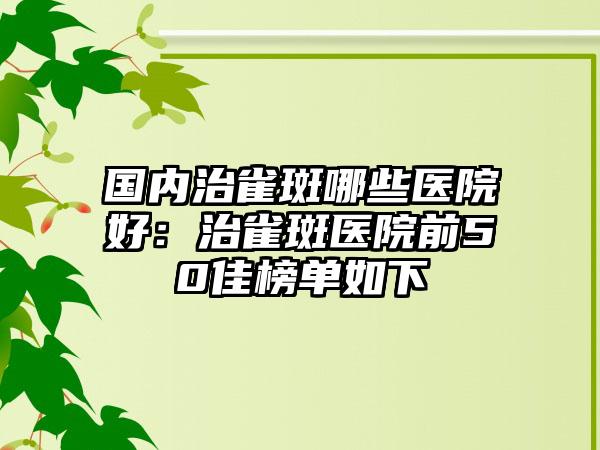 国内治雀斑哪些医院好：治雀斑医院前50佳榜单如下