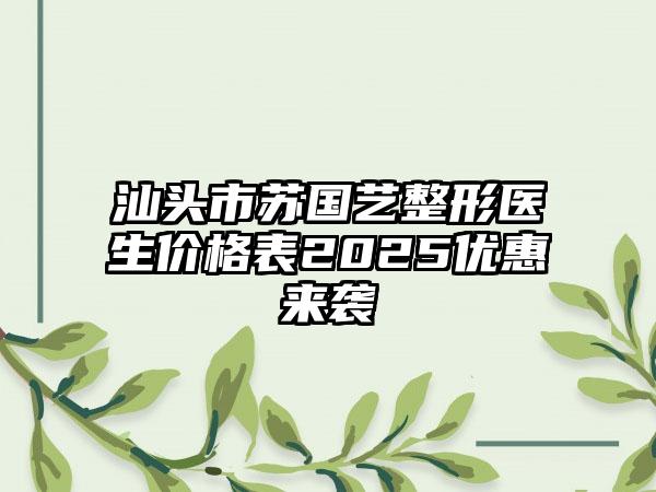 汕头市苏国艺整形医生价格表2025优惠来袭
