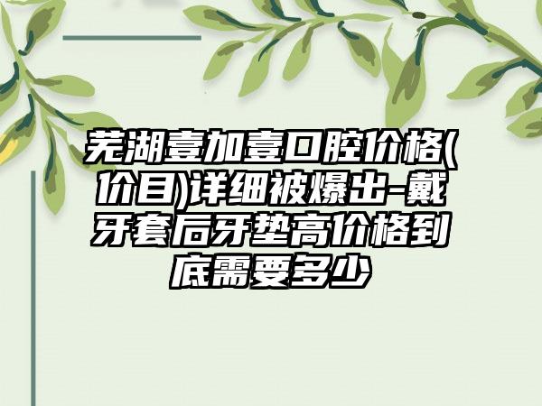 芜湖壹加壹口腔价格(价目)详细被爆出-戴牙套后牙垫高价格到底需要多少