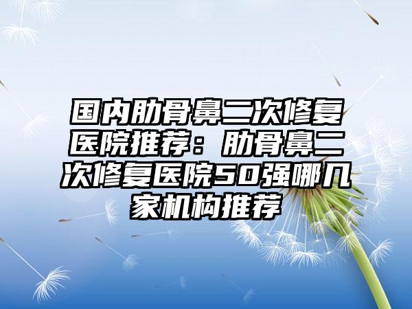 国内肋骨鼻二次修复医院推荐：肋骨鼻二次修复医院50强哪几家机构推荐