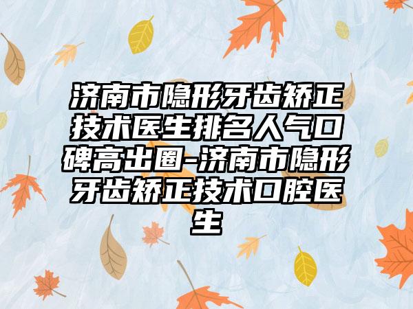 济南市隐形牙齿矫正技术医生排名人气口碑高出圈-济南市隐形牙齿矫正技术口腔医生