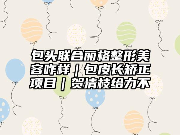 包头联合丽格整形美容咋样｜包皮长矫正项目｜贺清枝给力不