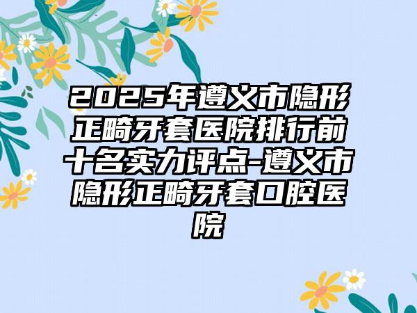 2025年遵义市隐形正畸牙套医院排行前十名实力评点-遵义市隐形正畸牙套口腔医院