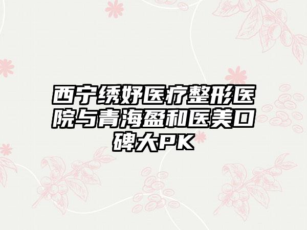 西宁绣妤医疗整形医院与青海盈和医美口碑大PK