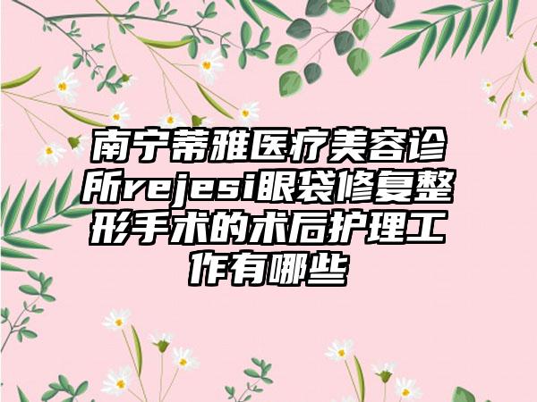 南宁蒂雅医疗美容诊所rejesi眼袋修复整形手术的术后护理工作有哪些