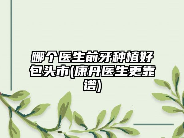 哪个医生前牙种植好包头市(康丹医生更靠谱)
