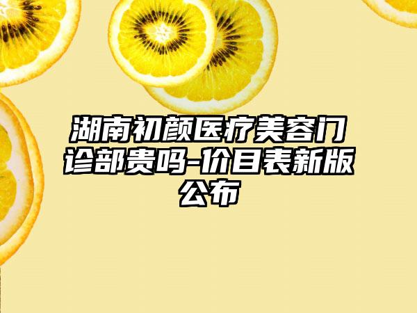 湖南初颜医疗美容门诊部贵吗-价目表新版公布
