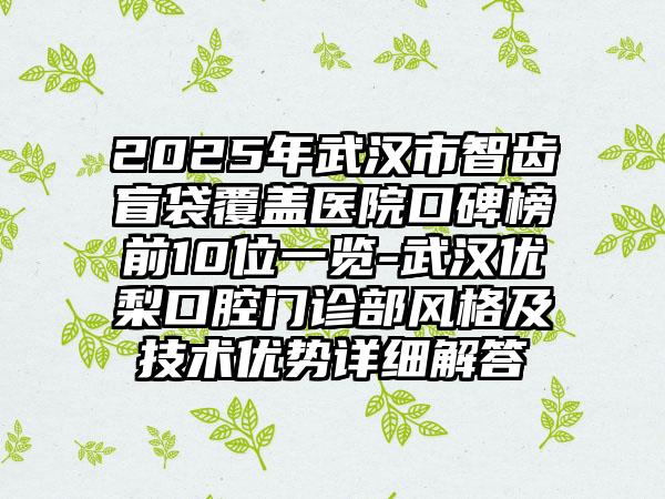 2025年武汉市智齿盲袋覆盖医院口碑榜前10位一览-武汉优梨口腔门诊部风格及技术优势详细解答