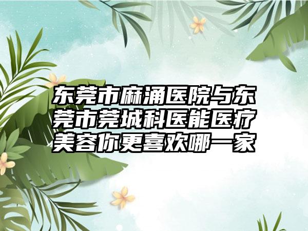 东莞市麻涌医院与东莞市莞城科医能医疗美容你更喜欢哪一家