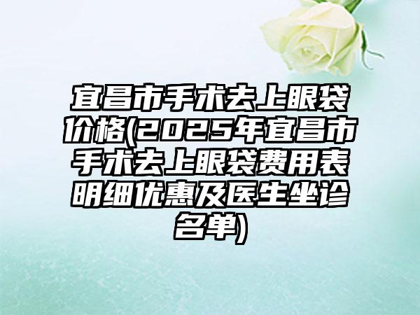 宜昌市手术去上眼袋价格(2025年宜昌市手术去上眼袋费用表明细优惠及医生坐诊名单)