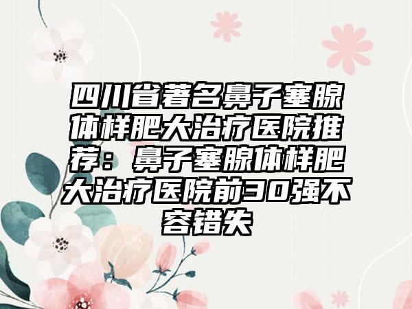 四川省著名鼻子塞腺体样肥大治疗医院推荐：鼻子塞腺体样肥大治疗医院前30强不容错失