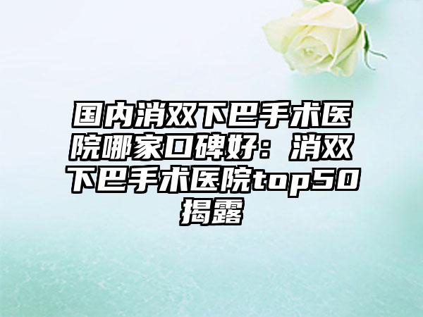 国内消双下巴手术医院哪家口碑好：消双下巴手术医院top50揭露