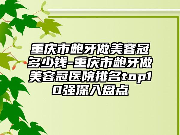 重庆市龅牙做美容冠多少钱-重庆市龅牙做美容冠医院排名top10强深入盘点