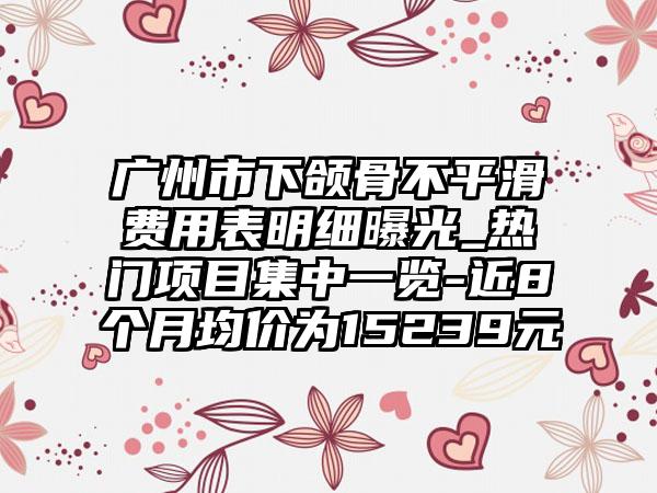 广州市下颌骨不平滑费用表明细曝光_热门项目集中一览-近8个月均价为15239元