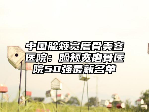 中国脸颊宽磨骨美容医院：脸颊宽磨骨医院50强最新名单