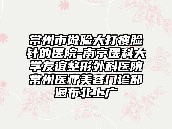 常州市做脸大打瘦脸针的医院-南京医科大学友谊整形外科医院常州医疗美容门诊部遍布北上广