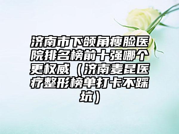 济南市下颌角瘦脸医院排名榜前十强哪个更权威（济南麦昆医疗整形榜单打卡不踩坑）