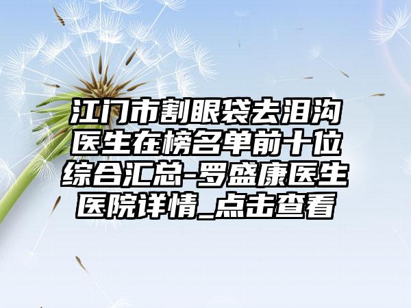 江门市割眼袋去泪沟医生在榜名单前十位综合汇总-罗盛康医生医院详情_点击查看