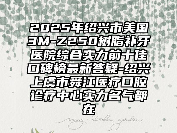 2025年绍兴市美国3M-Z250树脂补牙医院综合实力前十佳口碑榜最新答疑-绍兴上虞市舜江医疗口腔诊疗中心实力名气都在