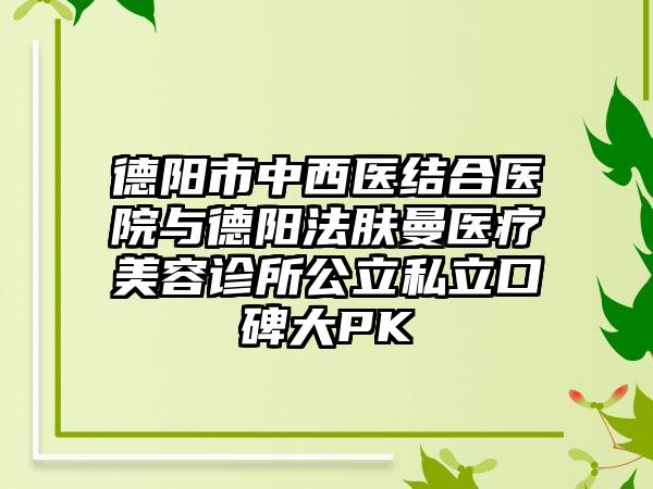 德阳市中西医结合医院与德阳法肤曼医疗美容诊所公立私立口碑大PK