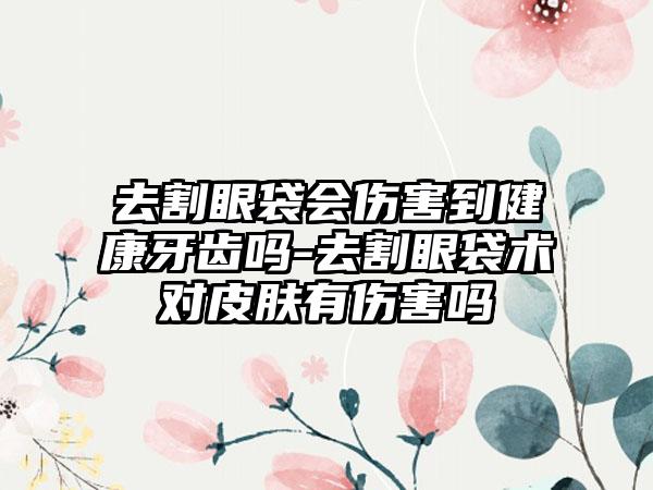 去割眼袋会伤害到健康牙齿吗-去割眼袋术对皮肤有伤害吗