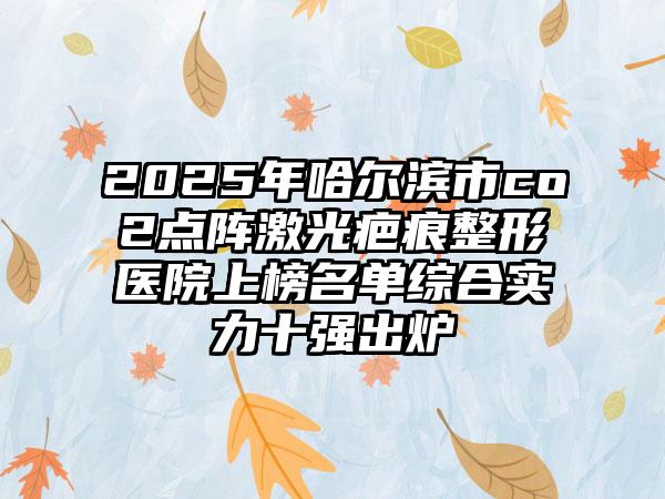 2025年哈尔滨市co2点阵激光疤痕整形医院上榜名单综合实力十强出炉