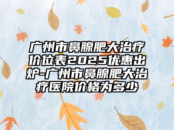 广州市鼻腺肥大治疗价位表2025优惠出炉-广州市鼻腺肥大治疗医院价格为多少