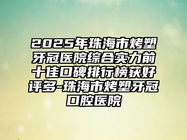 2025年珠海市烤塑牙冠医院综合实力前十佳口碑排行榜获好评多-珠海市烤塑牙冠口腔医院