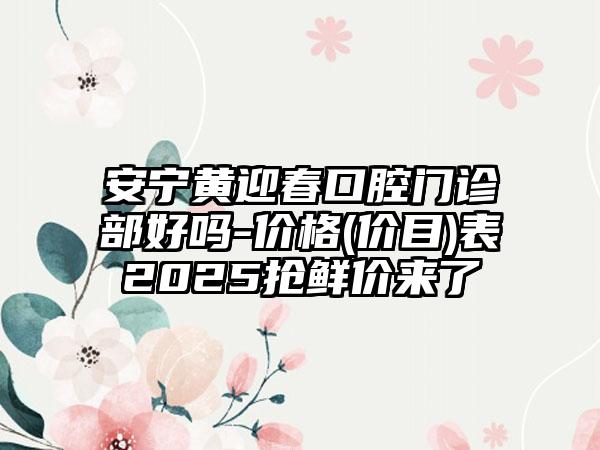 安宁黄迎春口腔门诊部好吗-价格(价目)表2025抢鲜价来了