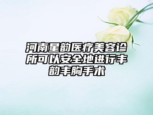 河南星韵医疗美容诊所可以安全地进行丰韵丰胸手术
