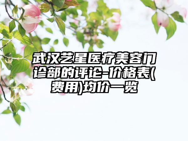 武汉艺星医疗美容门诊部的评论-价格表(费用)均价一览