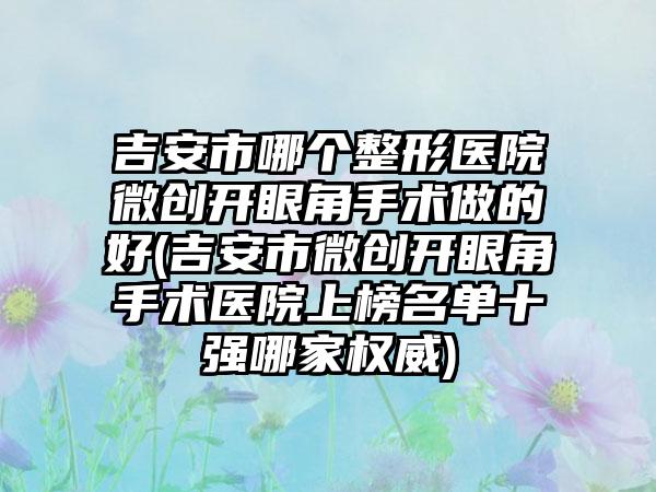 吉安市哪个整形医院微创开眼角手术做的好(吉安市微创开眼角手术医院上榜名单十强哪家权威)
