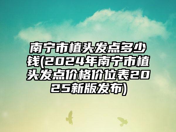 南宁市植头发点多少钱(2024年南宁市植头发点价格价位表2025新版发布)