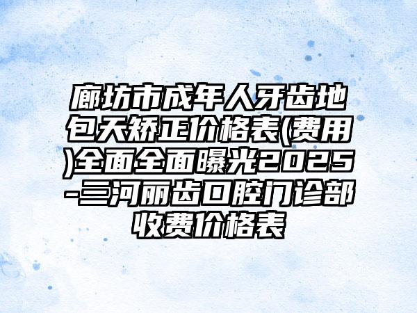 廊坊市成年人牙齿地包天矫正价格表(费用)全面全面曝光2025-三河丽齿口腔门诊部收费价格表