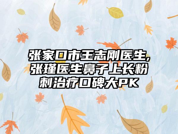 张家口市王志刚医生,张瑾医生鼻子上长粉刺治疗口碑大PK