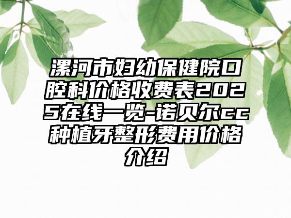 漯河市妇幼保健院口腔科价格收费表2025在线一览-诺贝尔cc种植牙整形费用价格介绍