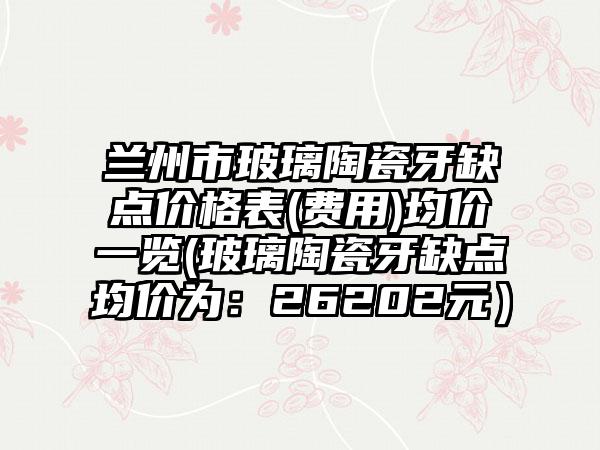 兰州市玻璃陶瓷牙缺点价格表(费用)均价一览(玻璃陶瓷牙缺点均价为：26202元）