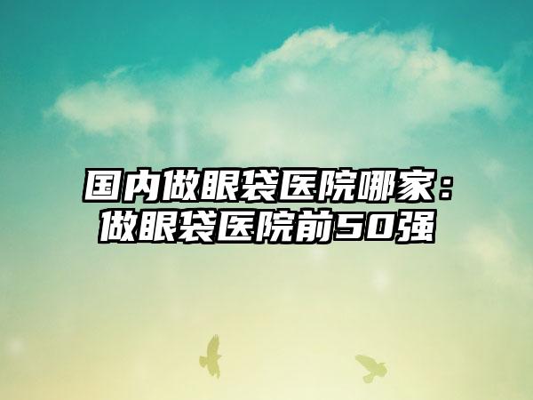 国内做眼袋医院哪家：做眼袋医院前50强
