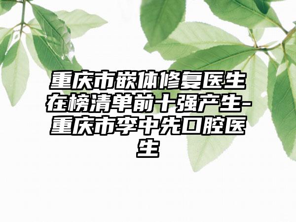 重庆市嵌体修复医生在榜清单前十强产生-重庆市李中先口腔医生