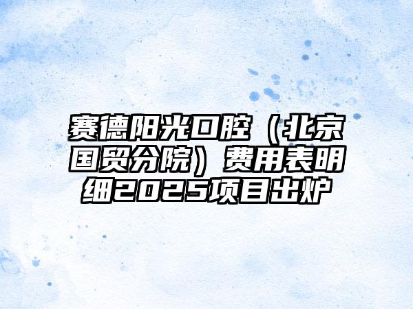 赛德阳光口腔（北京国贸分院）费用表明细2025项目出炉