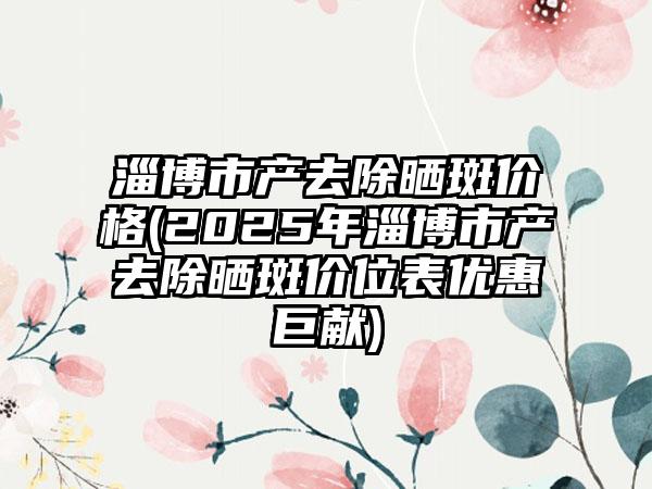 淄博市产去除晒斑价格(2025年淄博市产去除晒斑价位表优惠巨献)
