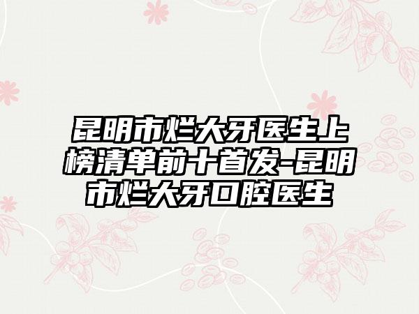 昆明市烂大牙医生上榜清单前十首发-昆明市烂大牙口腔医生