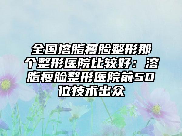 全国溶脂瘦脸整形那个整形医院比较好：溶脂瘦脸整形医院前50位技术出众