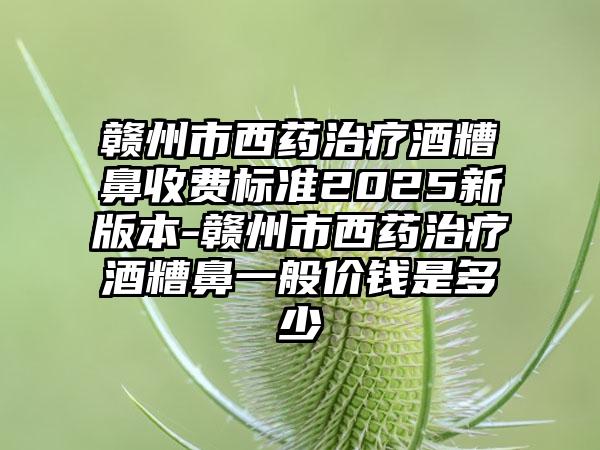 赣州市西药治疗酒糟鼻收费标准2025新版本-赣州市西药治疗酒糟鼻一般价钱是多少