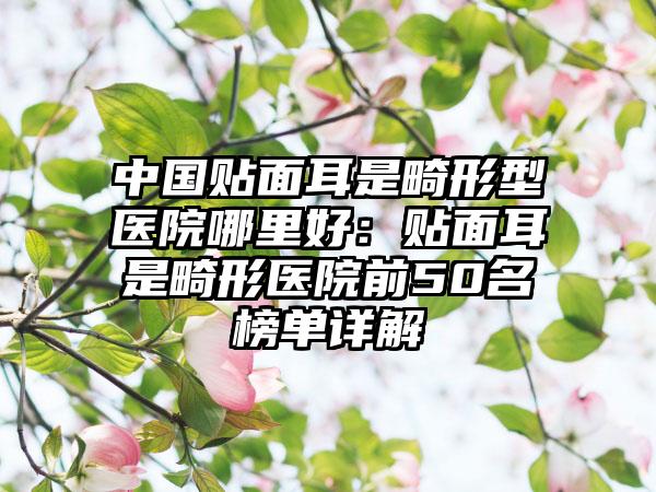 中国贴面耳是畸形型医院哪里好：贴面耳是畸形医院前50名榜单详解