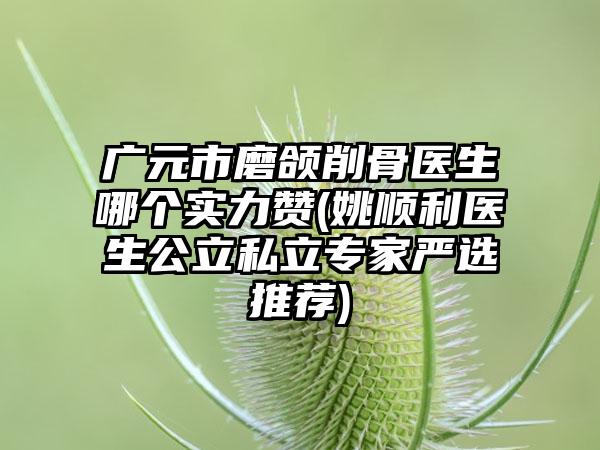 广元市磨颌削骨医生哪个实力赞(姚顺利医生公立私立专家严选推荐)