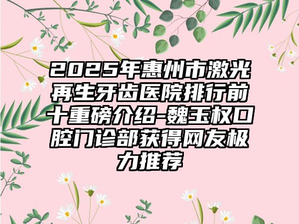 2025年惠州市激光再生牙齿医院排行前十重磅介绍-魏玉权口腔门诊部获得网友极力推荐
