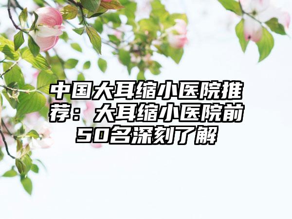 中国大耳缩小医院推荐：大耳缩小医院前50名深刻了解