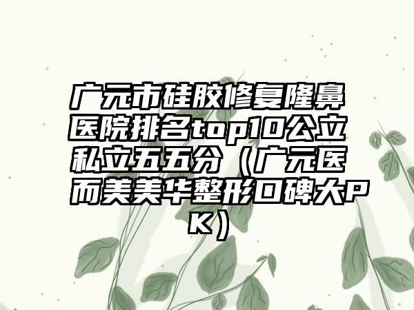 广元市硅胶修复隆鼻医院排名top10公立私立五五分（广元医而美美华整形口碑大PK）